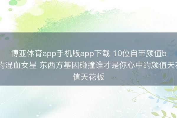 博亚体育app手机版app下载 10位自带颜值buff的混血女星 东西方基因碰撞谁才是你心中的颜值天花板