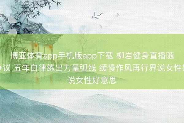 博亚体育app手机版app下载 柳岩健身直播随机引争议 五年自律练出力量弧线 缓慢作风再行界说女性好意思