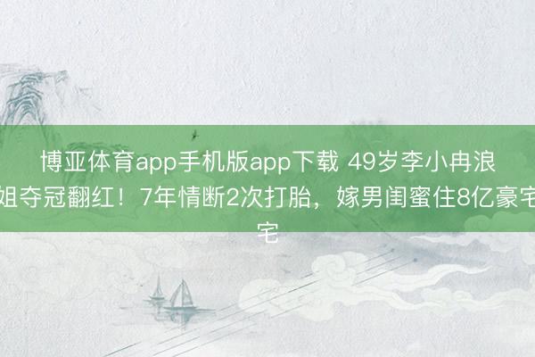 博亚体育app手机版app下载 49岁李小冉浪姐夺冠翻红！7年情断2次打胎，嫁男闺蜜住8亿豪宅