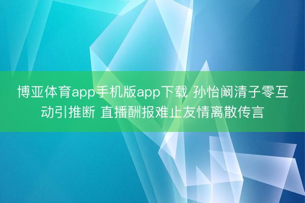 博亚体育app手机版app下载 孙怡阚清子零互动引推断 直播酬报难止友情离散传言