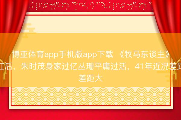 博亚体育app手机版app下载 《牧马东谈主》爆红后，朱时茂身家过亿丛珊平庸过活，41年近况差距大