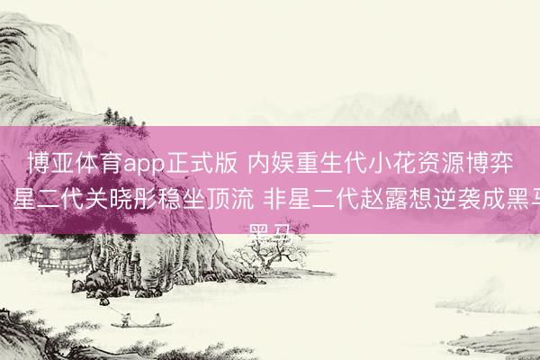 博亚体育app正式版 内娱重生代小花资源博弈：星二代关晓彤稳坐顶流 非星二代赵露想逆袭成黑马