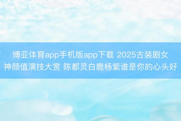 博亚体育app手机版app下载 2025古装剧女神颜值演技大赏 陈都灵白鹿杨紫谁是你的心头好