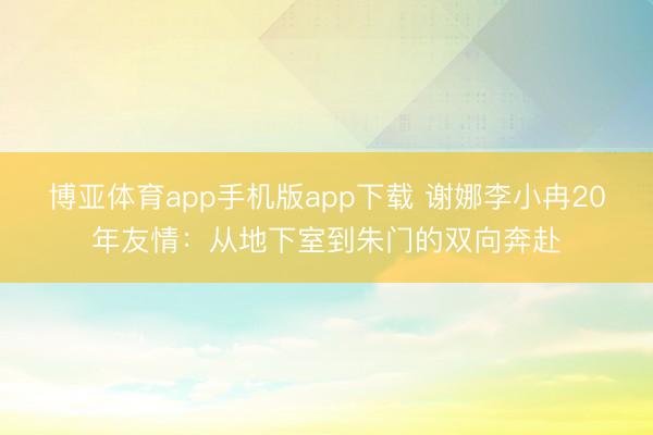 博亚体育app手机版app下载 谢娜李小冉20年友情：从地下室到朱门的双向奔赴