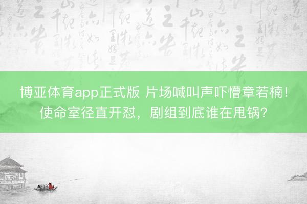 博亚体育app正式版 片场喊叫声吓懵章若楠！使命室径直开怼，剧组到底谁在甩锅？