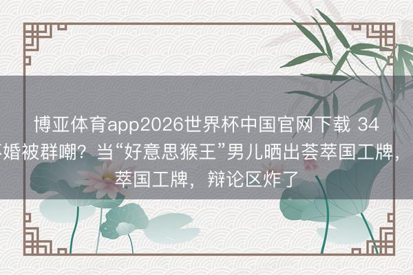 博亚体育app2026世界杯中国官网下载 34岁星二代不婚被群嘲？当“好意思猴王”男儿晒出荟萃国工牌，辩论区炸了