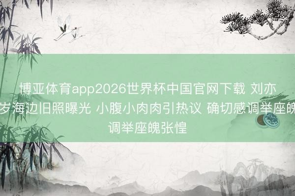 博亚体育app2026世界杯中国官网下载 刘亦菲17岁海边旧照曝光 小腹小肉肉引热议 确切感调举座魄张惶