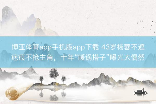 博亚体育app手机版app下载 43岁杨蓉不遮疤痕不抢主角，十年“暖锅搭子”曝光太偶然