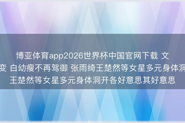 博亚体育app2026世界杯中国官网下载 文娱圈审好意思风向突变 白幼瘦不再驾御 张雨绮王楚然等女星多元身体洞开各好意思其好意思