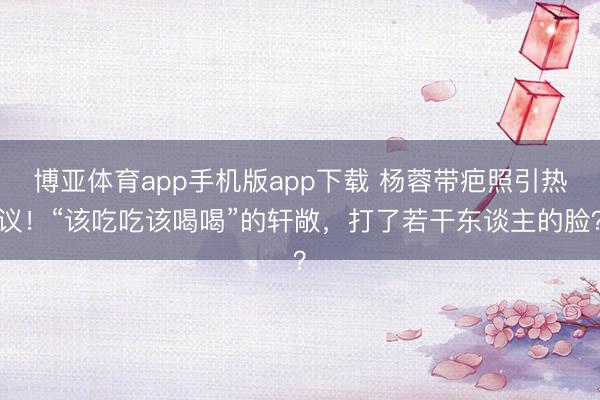 博亚体育app手机版app下载 杨蓉带疤照引热议！“该吃吃该喝喝”的轩敞，打了若干东谈主的脸？
