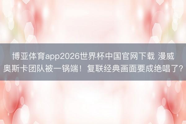 博亚体育app2026世界杯中国官网下载 漫威奥斯卡团队被一锅端！复联经典画面要成绝唱了？