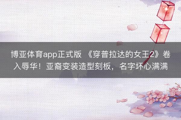 博亚体育app正式版 《穿普拉达的女王2》卷入辱华！亚裔变装造型刻板，名字坏心满满