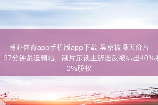 博亚体育app手机版app下载 吴京被曝天价片酬？37分钟紧迫删帖，制片东谈主辟谣反被扒出40%股权