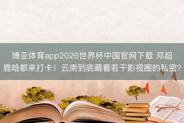 博亚体育app2026世界杯中国官网下载 邓超鹿晗都来打卡！云南到底藏着若干影视圈的私密？