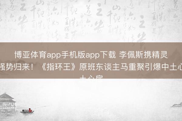 博亚体育app手机版app下载 李佩斯携精灵王强势归来！《指环王》原班东谈主马重聚引爆中土心扉