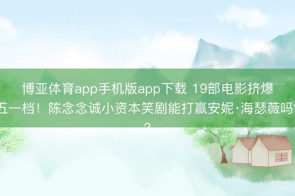 博亚体育app手机版app下载 19部电影挤爆五一档！陈念念诚小资本笑剧能打赢安妮·海瑟薇吗？