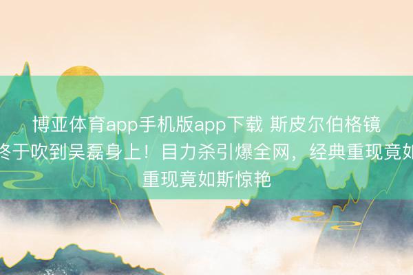博亚体育app手机版app下载 斯皮尔伯格镜头的风终于吹到吴磊身上！目力杀引爆全网，经典重现竟如斯惊艳