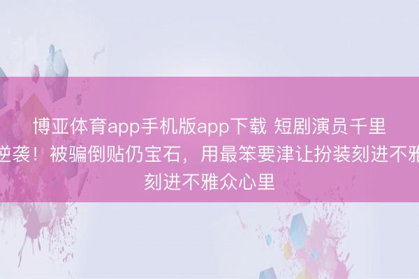 博亚体育app手机版app下载 短剧演员千里念念的逆袭！被骗倒贴仍宝石，用最笨要津让扮装刻进不雅众心里