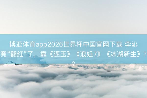 博亚体育app2026世界杯中国官网下载 李沁竟“翻红”了，靠《逐玉》《浪姐7》《冰湖新生》？