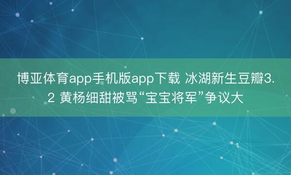 博亚体育app手机版app下载 冰湖新生豆瓣3.2 黄杨细甜被骂“宝宝将军”争议大
