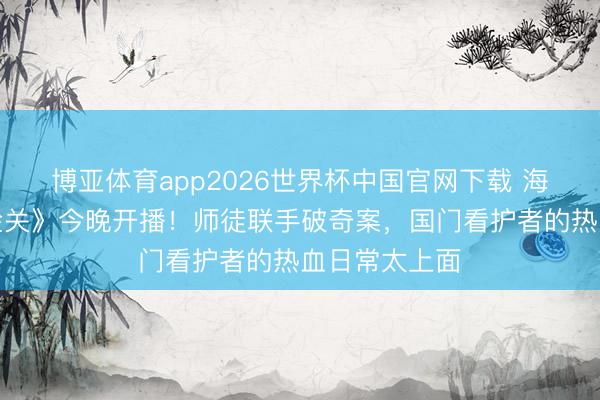 博亚体育app2026世界杯中国官网下载 海关旅检剧《金关》今晚开播！师徒联手破奇案，国门看护者的热血日常太上面