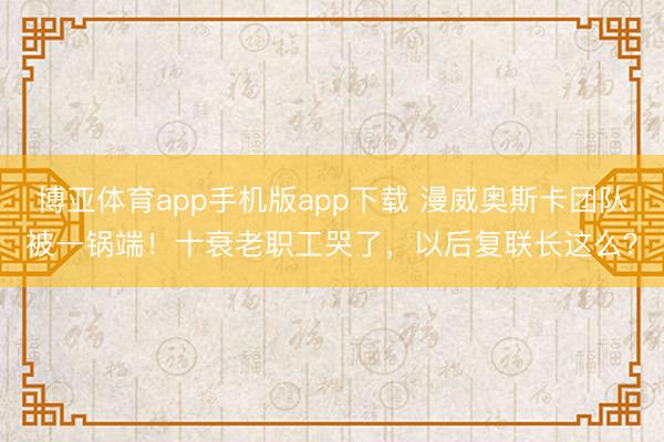 博亚体育app手机版app下载 漫威奥斯卡团队被一锅端！十衰老职工哭了，以后复联长这么？