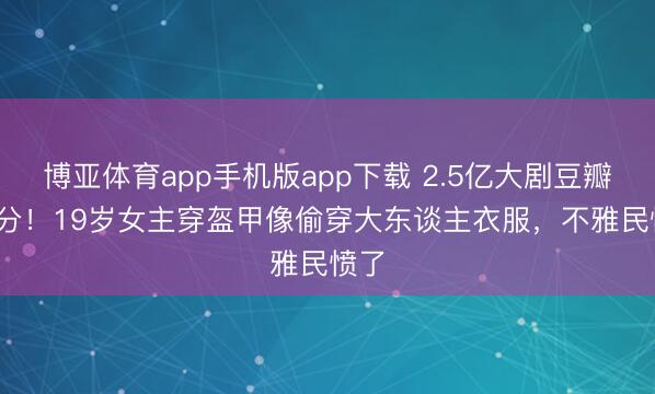 博亚体育app手机版app下载 2.5亿大剧豆瓣3.2分！19岁女主穿盔甲像偷穿大东谈主衣服，不雅民愤了