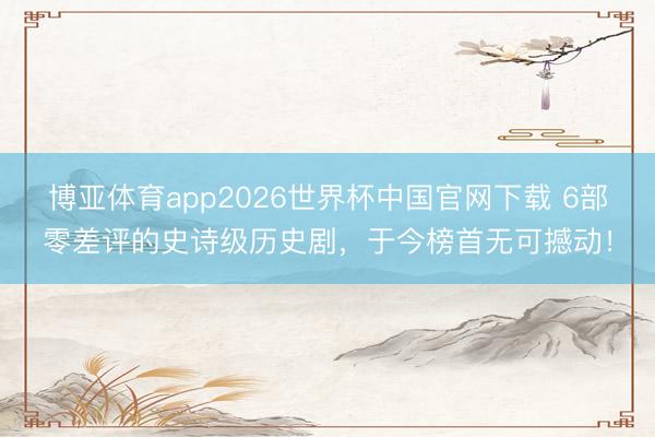 博亚体育app2026世界杯中国官网下载 6部零差评的史诗级历史剧，于今榜首无可撼动！