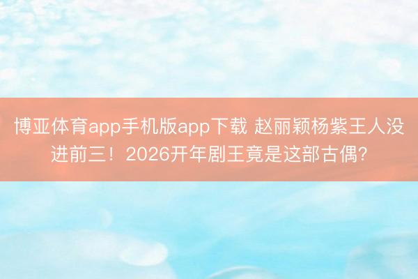 博亚体育app手机版app下载 赵丽颖杨紫王人没进前三！2026开年剧王竟是这部古偶？