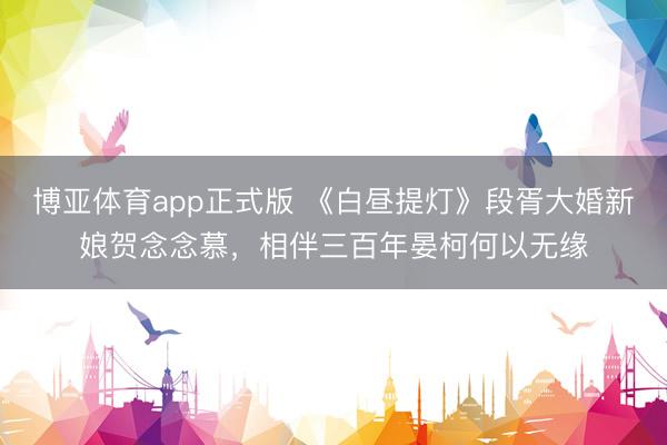 博亚体育app正式版 《白昼提灯》段胥大婚新娘贺念念慕，相伴三百年晏柯何以无缘