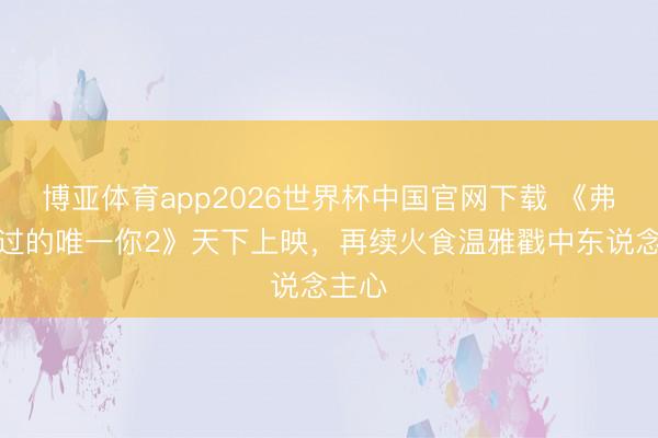 博亚体育app2026世界杯中国官网下载 《弗成错过的唯一你2》天下上映，再续火食温雅戳中东说念主心
