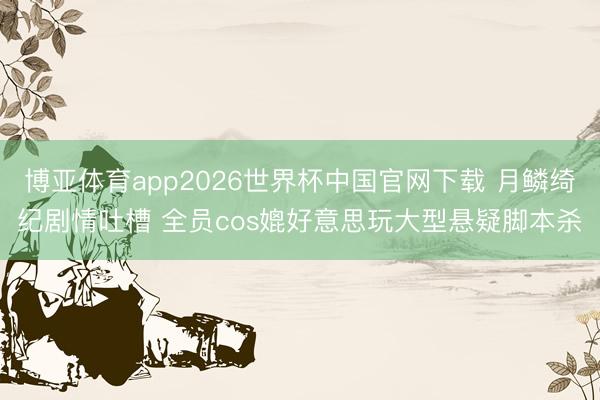 博亚体育app2026世界杯中国官网下载 月鳞绮纪剧情吐槽 全员cos媲好意思玩大型悬疑脚本杀