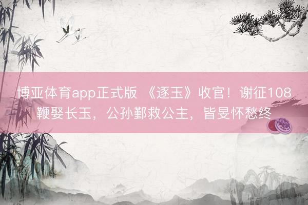 博亚体育app正式版 《逐玉》收官!谢征108鞭娶长玉,公孙鄞救公主,皆旻怀愁终