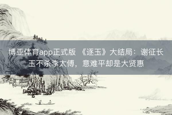 博亚体育app正式版 《逐玉》大结局：谢征长玉不杀李太傅，意难平却是大贤惠