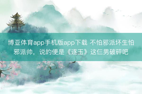 博亚体育app手机版app下载 不怕邪派坏生怕邪派帅，说的便是《逐玉》这仨男破碎吧
