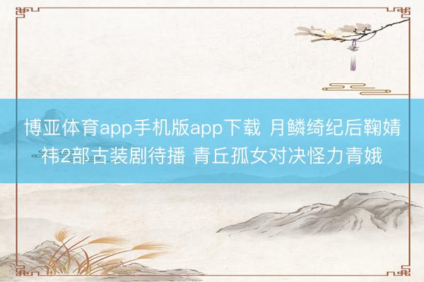 博亚体育app手机版app下载 月鳞绮纪后鞠婧祎2部古装剧待播 青丘孤女对决怪力青娥