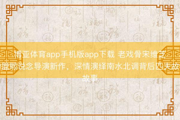 博亚体育app手机版app下载 老戏骨宋维芝加盟熙说念导演新作，深情演绎南水北调背后匹夫故事