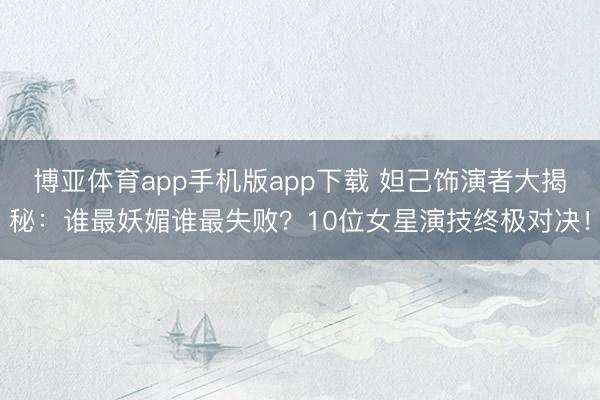 博亚体育app手机版app下载 妲己饰演者大揭秘：谁最妖媚谁最失败？10位女星演技终极对决！
