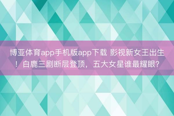 博亚体育app手机版app下载 影视新女王出生！白鹿三剧断层登顶，五大女星谁最耀眼？