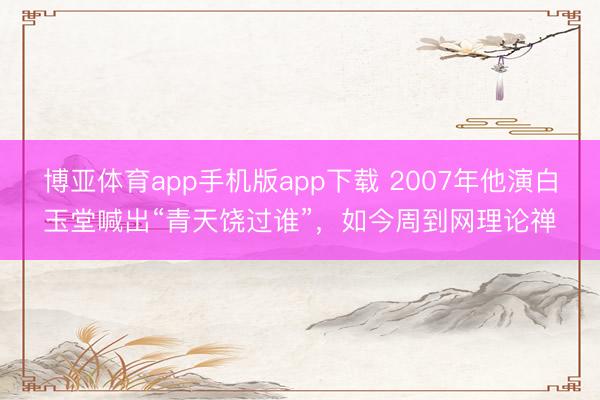 博亚体育app手机版app下载 2007年他演白玉堂喊出“青天饶过谁”，如今周到网理论禅