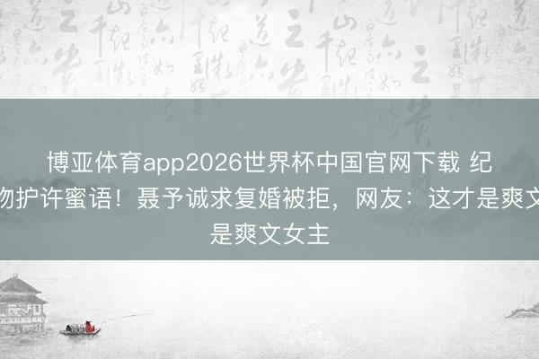 博亚体育app2026世界杯中国官网下载 纪封强吻护许蜜语！聂予诚求复婚被拒，网友：这才是爽文女主