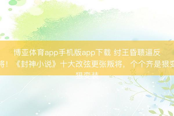 博亚体育app手机版app下载 纣王昏聩逼反良将！《封神小说》十大改弦更张叛将，个个齐是狠变装