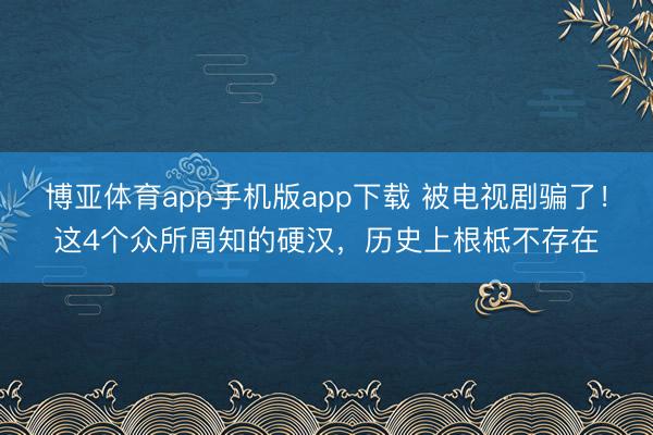 博亚体育app手机版app下载 被电视剧骗了！这4个众所周知的硬汉，历史上根柢不存在