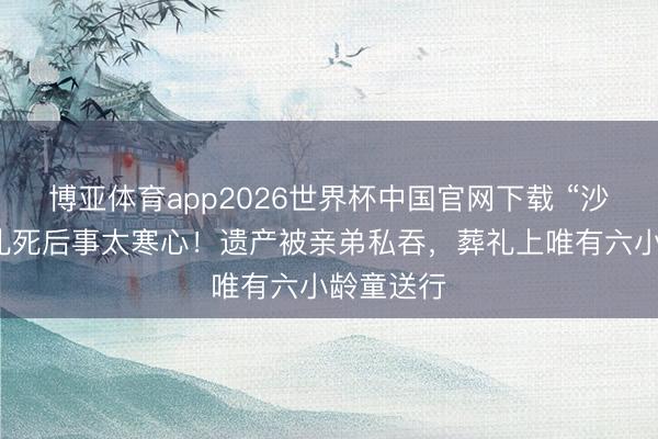 博亚体育app2026世界杯中国官网下载 “沙僧”闫怀礼死后事太寒心！遗产被亲弟私吞，葬礼上唯有六小龄童送行