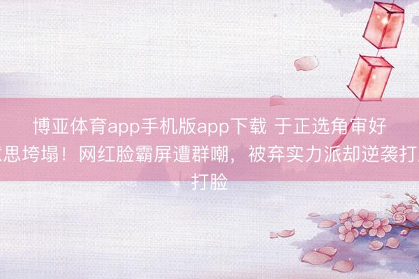 博亚体育app手机版app下载 于正选角审好意思垮塌！网红脸霸屏遭群嘲，被弃实力派却逆袭打脸
