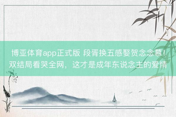 博亚体育app正式版 段胥换五感娶贺念念慕！双结局看哭全网，这才是成年东说念主的爱情