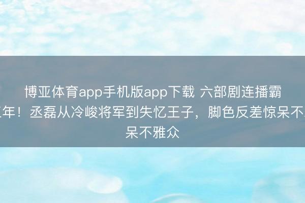 博亚体育app手机版app下载 六部剧连播霸屏三年!丞磊从冷峻将军到失忆王子,脚色反差惊呆不雅众