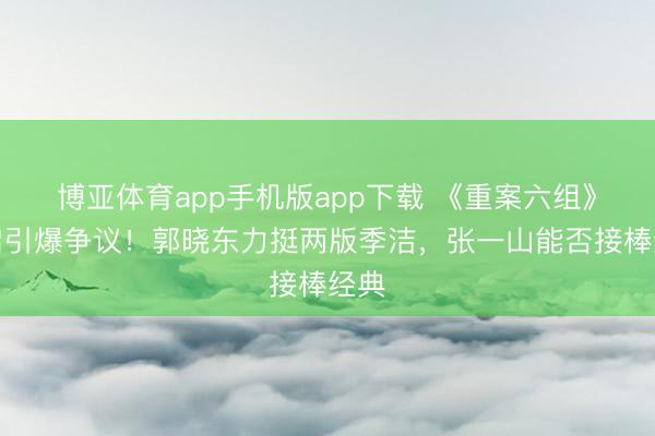 博亚体育app手机版app下载 《重案六组》重启引爆争议！郭晓东力挺两版季洁，张一山能否接棒经典
