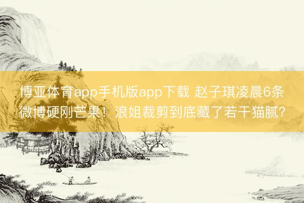 博亚体育app手机版app下载 赵子琪凌晨6条微博硬刚芒果!浪姐裁剪到底藏了若干猫腻?