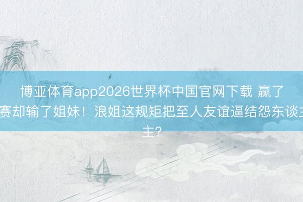 博亚体育app2026世界杯中国官网下载 赢了比赛却输了姐妹！浪姐这规矩把至人友谊逼结怨东谈主？